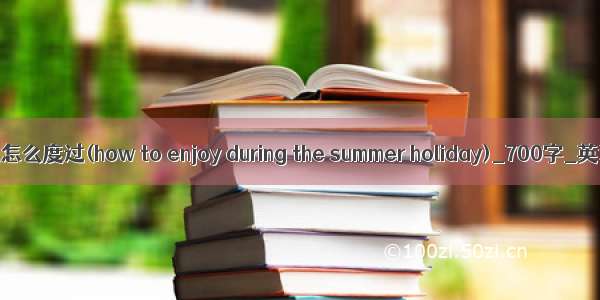 这个暑假怎么度过(how to enjoy during the summer holiday)_700字_英语作文