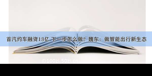 首汽约车融资13亿 下一步怎么做？魏东：做智能出行新生态