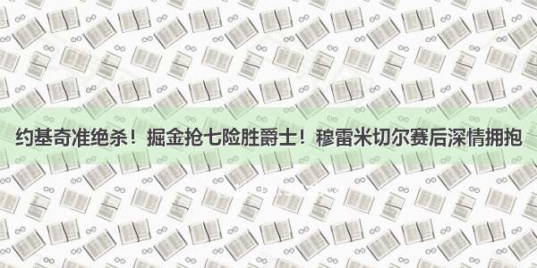 约基奇准绝杀！掘金抢七险胜爵士！穆雷米切尔赛后深情拥抱