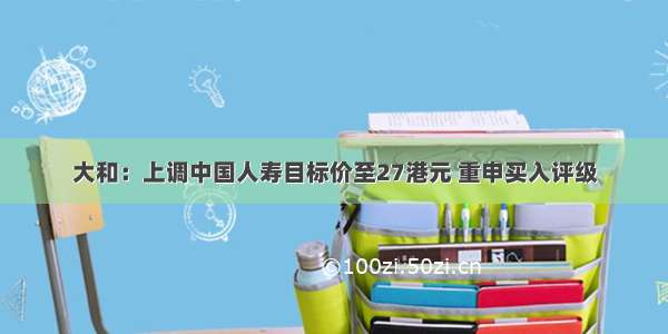 大和：上调中国人寿目标价至27港元 重申买入评级