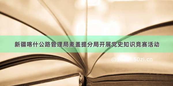 新疆喀什公路管理局麦盖提分局开展党史知识竞赛活动