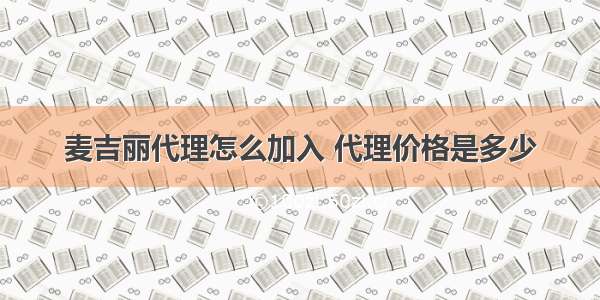 麦吉丽代理怎么加入 代理价格是多少