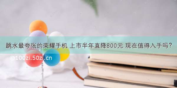 跳水最夸张的荣耀手机 上市半年直降800元 现在值得入手吗？