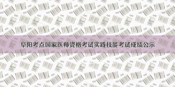 阜阳考点国家医师资格考试实践技能考试成绩公示