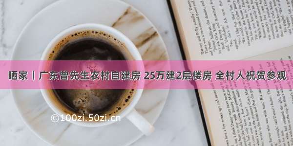 晒家丨广东曾先生农村自建房 25万建2层楼房 全村人祝贺参观