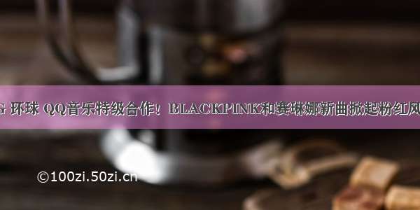 YG 环球 QQ音乐特级合作！BLACKPINK和赛琳娜新曲掀起粉红风暴