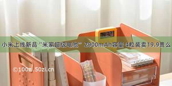 小米上线新品“米家超级电池” 2900mAh容量 4粒装卖19.9贵么