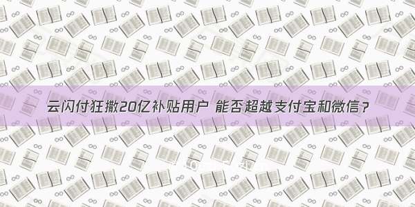 云闪付狂撒20亿补贴用户 能否超越支付宝和微信？