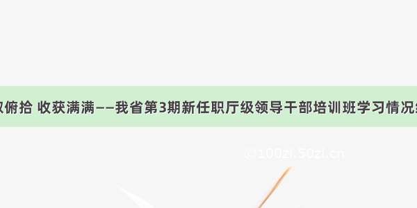 仰取俯拾 收获满满——我省第3期新任职厅级领导干部培训班学习情况综述