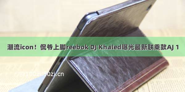 潮流icon！侃爷上脚reebok DJ Khaled曝光最新联乘款AJ 1