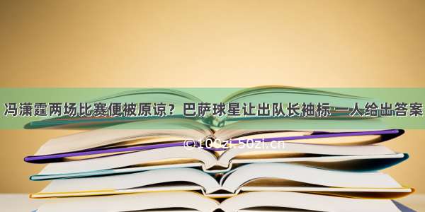 冯潇霆两场比赛便被原谅？巴萨球星让出队长袖标 一人给出答案