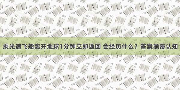 乘光速飞船离开地球1分钟立即返回 会经历什么？答案颠覆认知