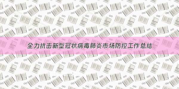 全力抗击新型冠状病毒肺炎市场防控工作总结