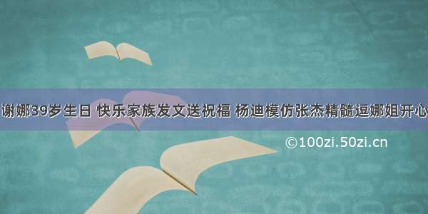 谢娜39岁生日 快乐家族发文送祝福 杨迪模仿张杰精髓逗娜姐开心