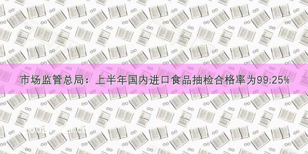 市场监管总局：上半年国内进口食品抽检合格率为99.25%