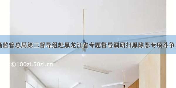 市场监管总局第三督导组赴黑龙江省专题督导调研扫黑除恶专项斗争工作