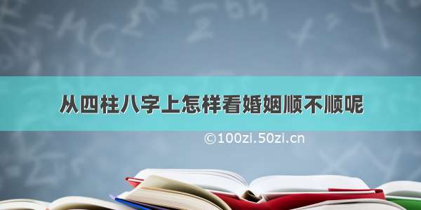 从四柱八字上怎样看婚姻顺不顺呢