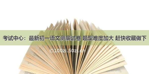 考试中心：最新初一语文测底试卷 题型难度加大 赶快收藏做下