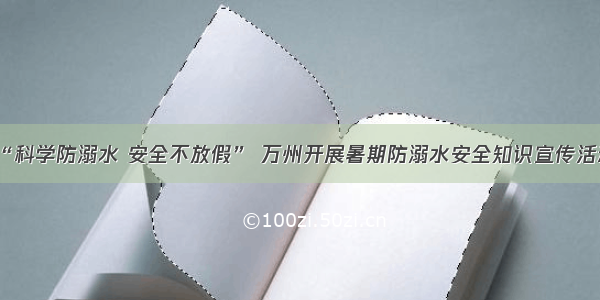 “科学防溺水 安全不放假” 万州开展暑期防溺水安全知识宣传活动