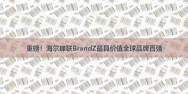 重磅！海尔蝉联BrandZ最具价值全球品牌百强