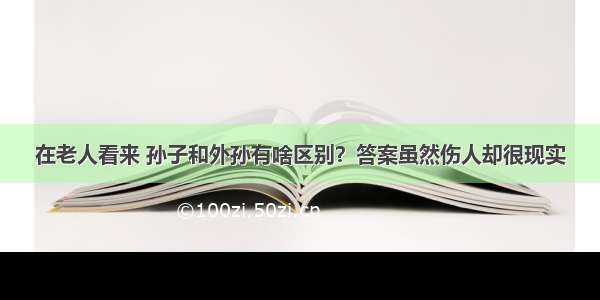 在老人看来 孙子和外孙有啥区别？答案虽然伤人却很现实