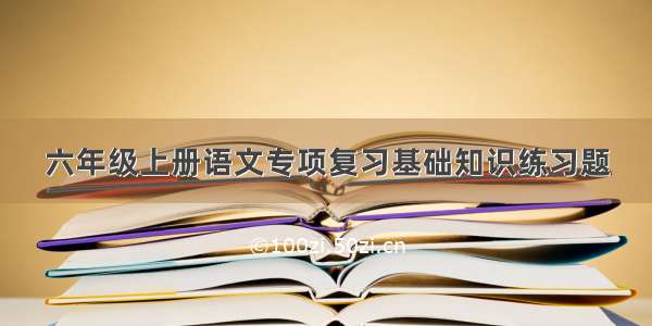 六年级上册语文专项复习基础知识练习题