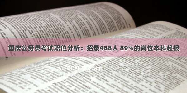 重庆公务员考试职位分析：招录488人 89%的岗位本科起报