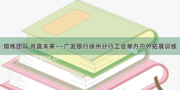 熔炼团队 共赢未来——广发银行徐州分行工会举办户外拓展训练