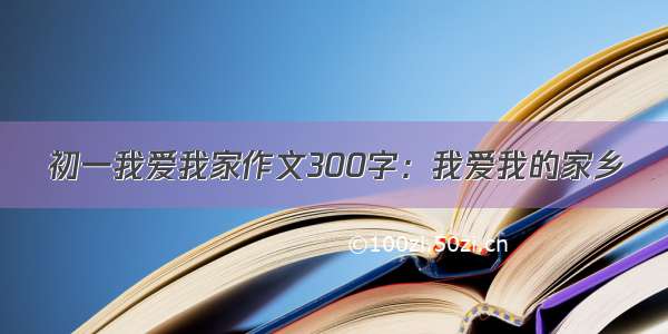 初一我爱我家作文300字：我爱我的家乡