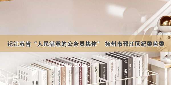 记江苏省“人民满意的公务员集体” 扬州市邗江区纪委监委