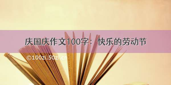 庆国庆作文100字：快乐的劳动节