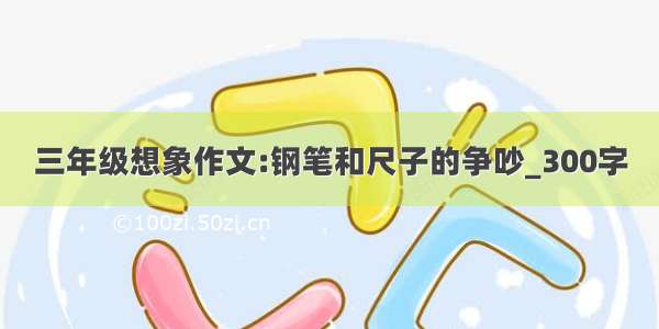 三年级想象作文:钢笔和尺子的争吵_300字