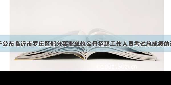 关于公布临沂市罗庄区部分事业单位公开招聘工作人员考试总成绩的通知