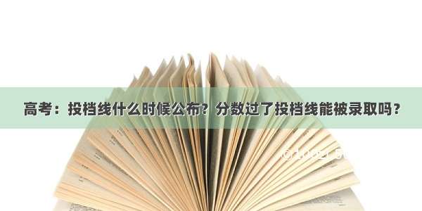 高考：投档线什么时候公布？分数过了投档线能被录取吗？