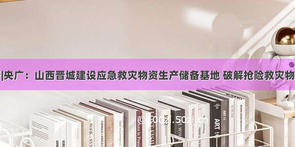 三晋安全行|央广：山西晋城建设应急救灾物资生产储备基地 破解抢险救灾物资储备不足