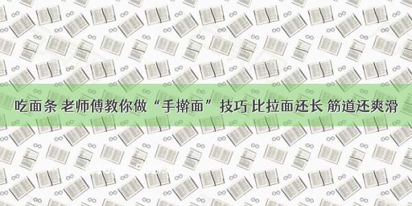 吃面条 老师傅教你做“手擀面”技巧 比拉面还长 筋道还爽滑