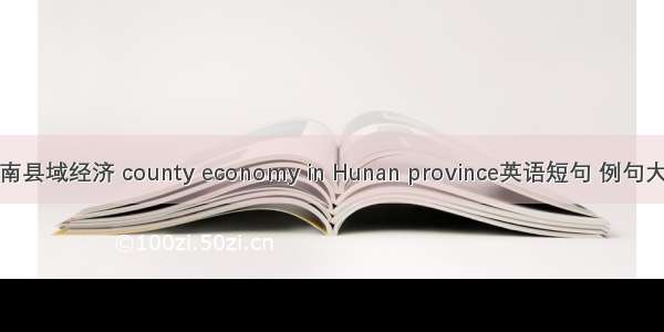 湖南县域经济 county economy in Hunan province英语短句 例句大全