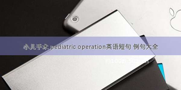 小儿手术 pediatric operation英语短句 例句大全