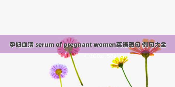 孕妇血清 serum of pregnant women英语短句 例句大全