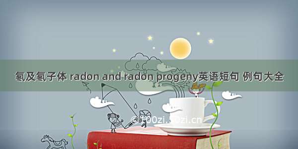 氡及氡子体 radon and radon progeny英语短句 例句大全