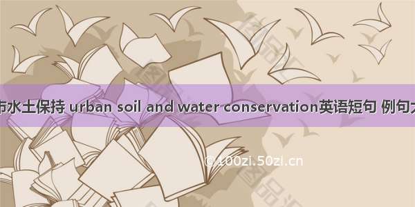 城市水土保持 urban soil and water conservation英语短句 例句大全