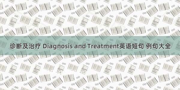 诊断及治疗 Diagnosis and Treatment英语短句 例句大全