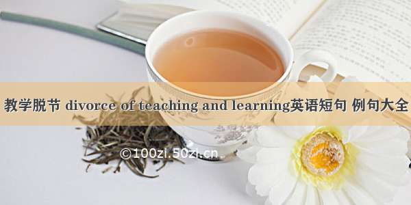 教学脱节 divorce of teaching and learning英语短句 例句大全