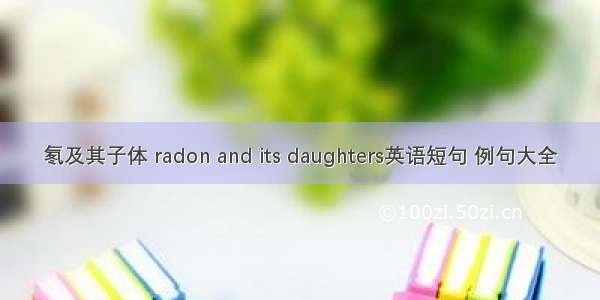 氡及其子体 radon and its daughters英语短句 例句大全