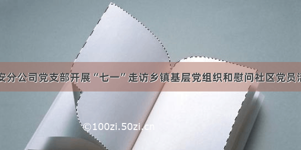 雄安分公司党支部开展“七一”走访乡镇基层党组织和慰问社区党员活动