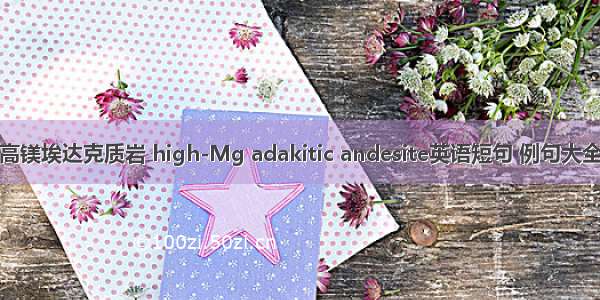 高镁埃达克质岩 high-Mg adakitic andesite英语短句 例句大全