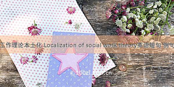 社会工作理论本土化 Localization of social work theory英语短句 例句大全