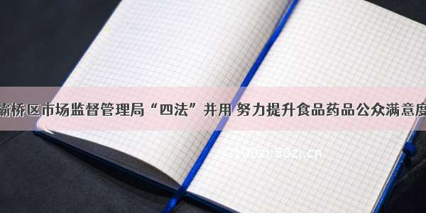 灞桥区市场监督管理局“四法”并用 努力提升食品药品公众满意度