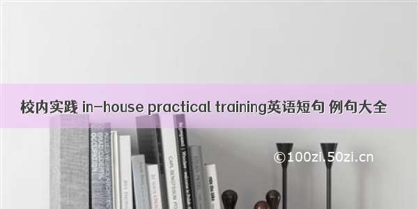 校内实践 in-house practical training英语短句 例句大全