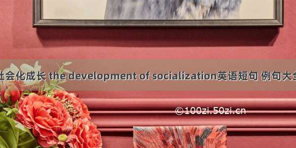 社会化成长 the development of socialization英语短句 例句大全